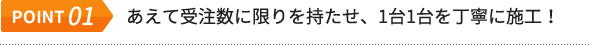 POINT.01 あえて受注数に限りを持たせ、1台1台を丁寧に施工！