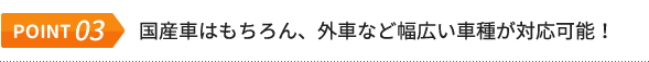 POINT.03 国産車はもちろん、外車など幅広い車種が対応可能！