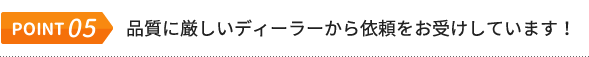 POINT.05 品質に厳しいディーラーから依頼をお受けしています！